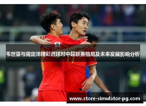 韦世豪与周定洋精彩进球对中超联赛格局及未来发展影响分析
