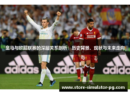 皇马与欧超联赛的深层关系剖析：历史背景、现状与未来走向