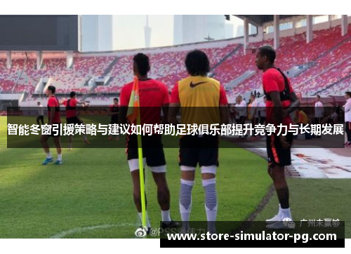 智能冬窗引援策略与建议如何帮助足球俱乐部提升竞争力与长期发展 智能冬窗引援策略与建议如何帮助足球俱乐部提升竞争力与长期发展
