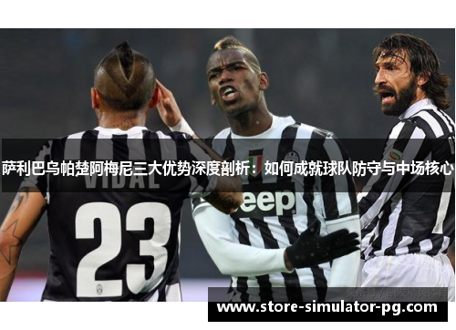 萨利巴乌帕楚阿梅尼三大优势深度剖析：如何成就球队防守与中场核心