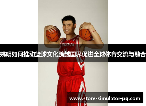 姚明如何推动篮球文化跨越国界促进全球体育交流与融合 姚明如何推动篮球文化跨越国界促进全球体育交流与融合