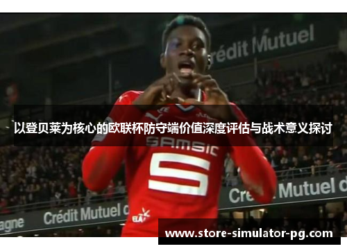 以登贝莱为核心的欧联杯防守端价值深度评估与战术意义探讨 以登贝莱为核心的欧联杯防守端价值深度评估与战术意义探讨