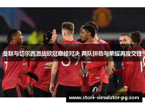 曼联与切尔西激战欧冠巅峰对决 两队拼劲与荣耀再度交锋 曼联与切尔西激战欧冠巅峰对决 两队拼劲与荣耀再度交锋