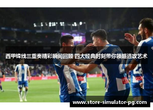 西甲锋线三重奏精彩瞬间回顾 四大经典时刻带你领略进攻艺术