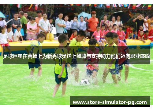 足球巨星在赛场上为新秀球员送上鼓励与支持助力他们迈向职业巅峰