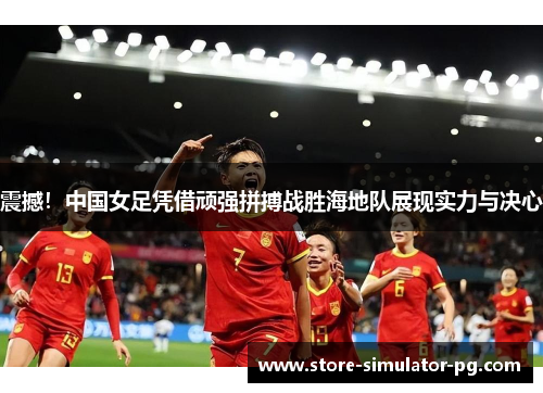 震撼！中国女足凭借顽强拼搏战胜海地队展现实力与决心